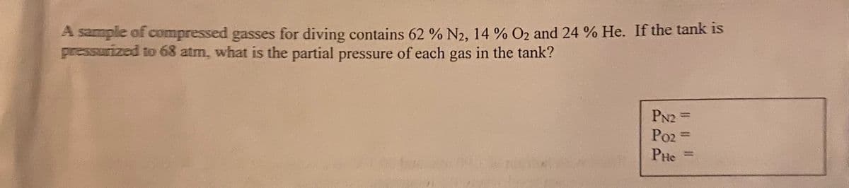 A sample of compressed gasses for diving contains 62 % N2, 14 % O2 and 24 % He. If the tank is
pressurized to 68 atm, what is the partial pressure of each gas in the tank?
PN2 =
Po2 =
PHe

