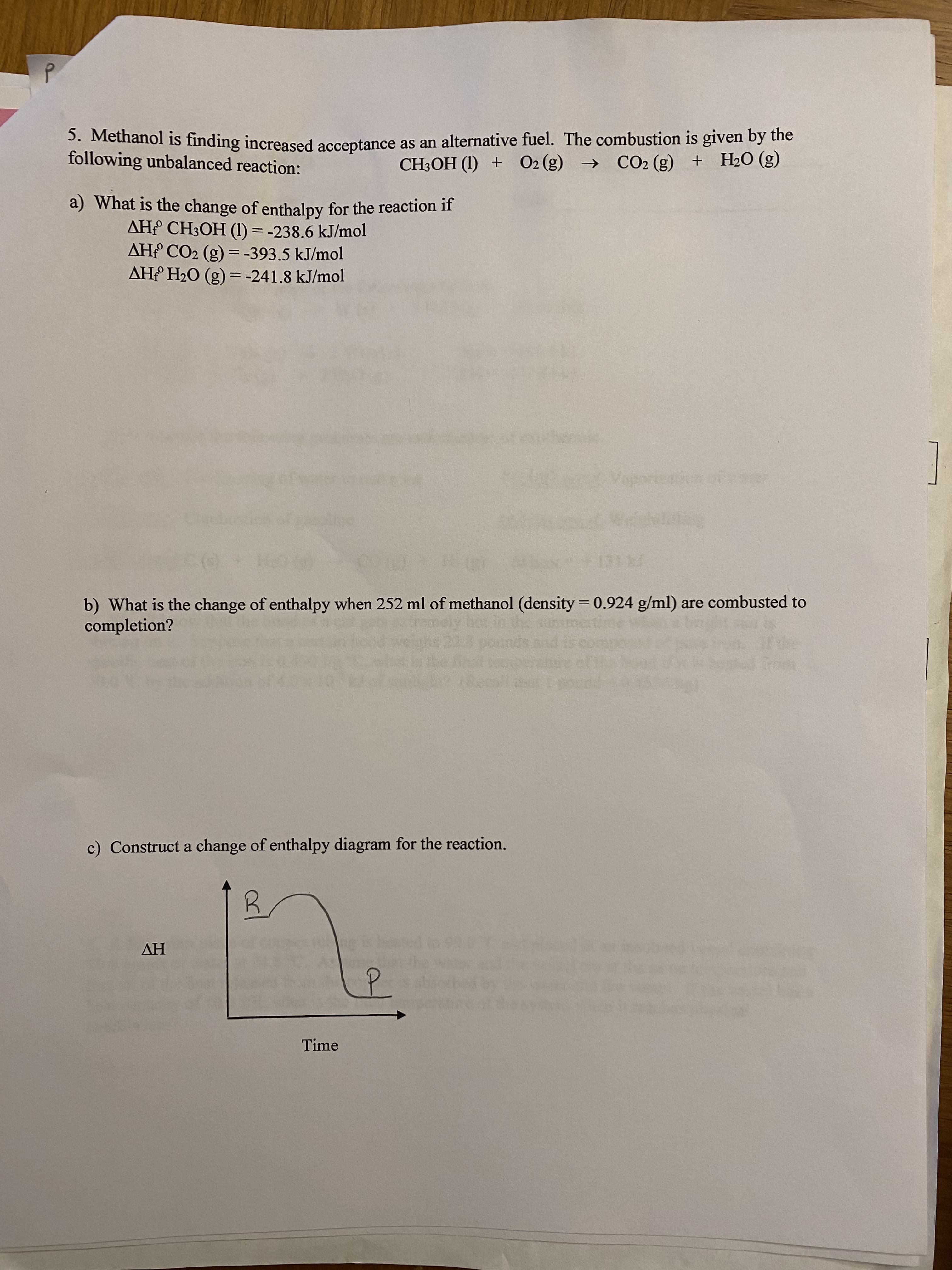 3. Methanol is finding increased acceptance as an alternative fuel. The combustion is given by the
following unbalanced reaction:
CH3OH (1) + O2 (g) →
CO2 (g) + H2O (g)
a) What is the change of enthalpy for the reaction if
AH CH3OH (1) = -238.6 kJ/mol
AH CO2 (g) =-393.5 kJ/mol
AH H2O (g) = -241.8 kJ/mol
