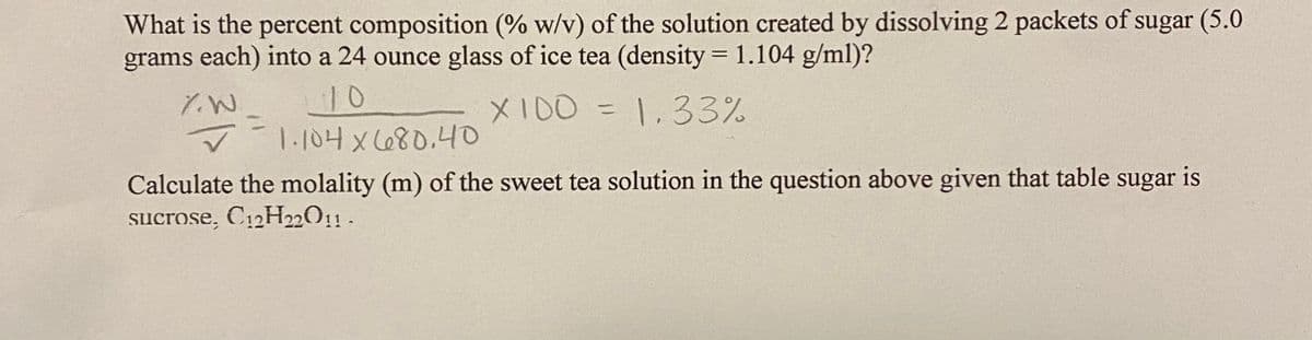 What is the percent composition (% w/v) of the solution created by dissolving 2 packets of sugar (5.0
grams each) into a 24 ounce glass of ice tea (density = 1.104 g/ml)?
%3D
10
1.104 x680.4O
XI00 = 1.33%
Calculate the molality (m) of the sweet tea solution in the question above given that table sugar is
sucrose, C12H22O11 .

