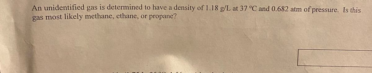 An unidentified gas is determined to have a density of 1.18 g/L at 37 °C and 0.682 atm of pressure. Is this
gas most likely methane, ethane, or propane?

