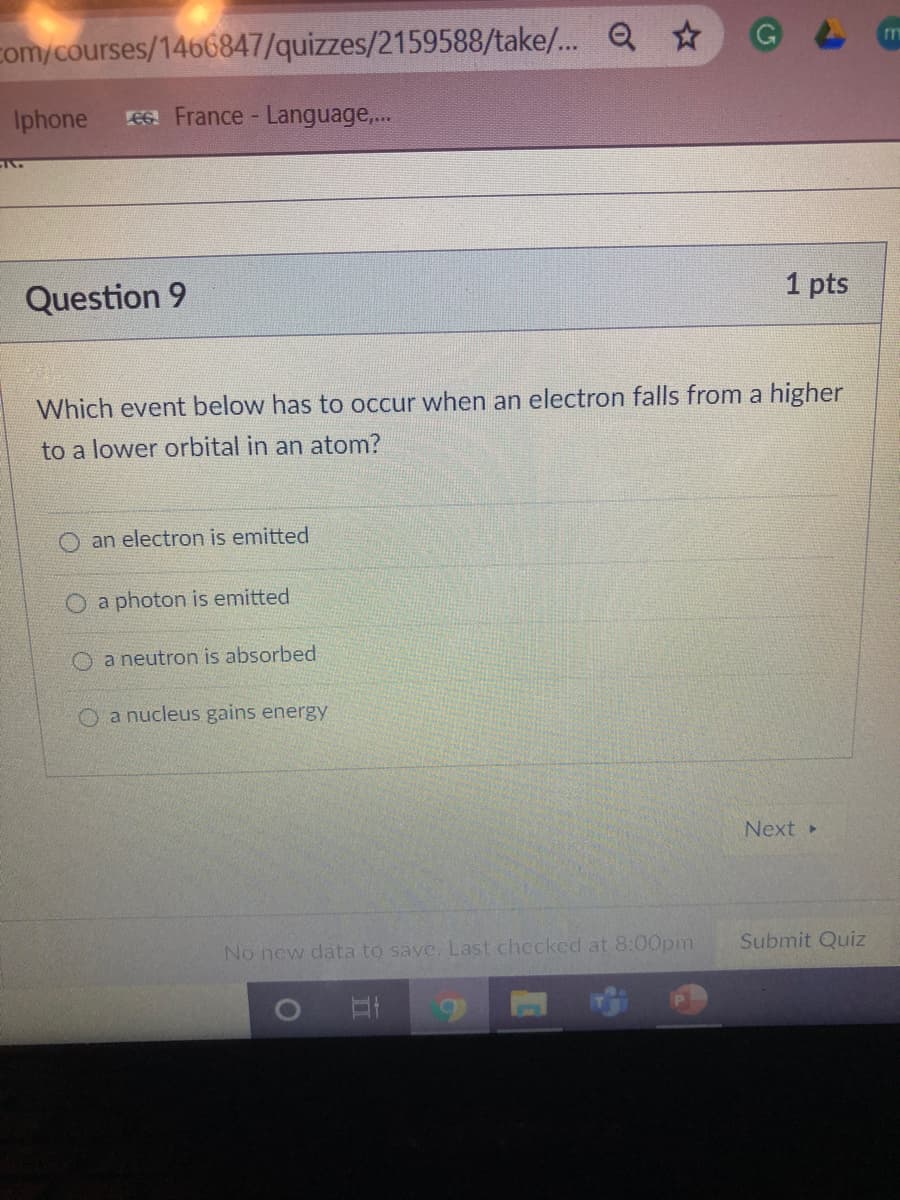 com/courses/1466847/quizzes/2159588/take/.. Q
Iphone
EG. France - Language,...
Question 9
1 pts
Which event below has to occur when an electron falls from a higher
to a lower orbital in an atom?
an electron is emitted
O a photon is emitted
a neutron is absorbed
a nucleus gains energy
Next
No new data to save. Last checked at 8:00pm
Submit Quiz
