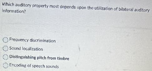 Which auditory property most depends upon the utilization of bilateral auditory
information?
Frequency discrimination
Sound localization
Distinguishing pitch from timbre
Encoding of speech sounds