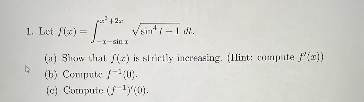 1. Let f() J-x-sin a
+2x
V sin' t +1 dt.
(a) Show that f (x) is strictly increasing. (Hint: compute f'(x))
(b) Compute f-1(0).
(c) Compute (f-!)'(0).
