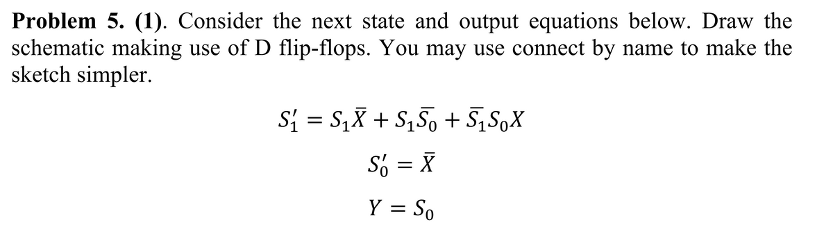 Problem 5. (1). Consider the next state and output equations below. Draw the
schematic making use of D flip-flops. You may use connect by name to make the
sketch simpler.
S₁ = S₁X + S₁S0 + S₁S0X
S = X
Y = So