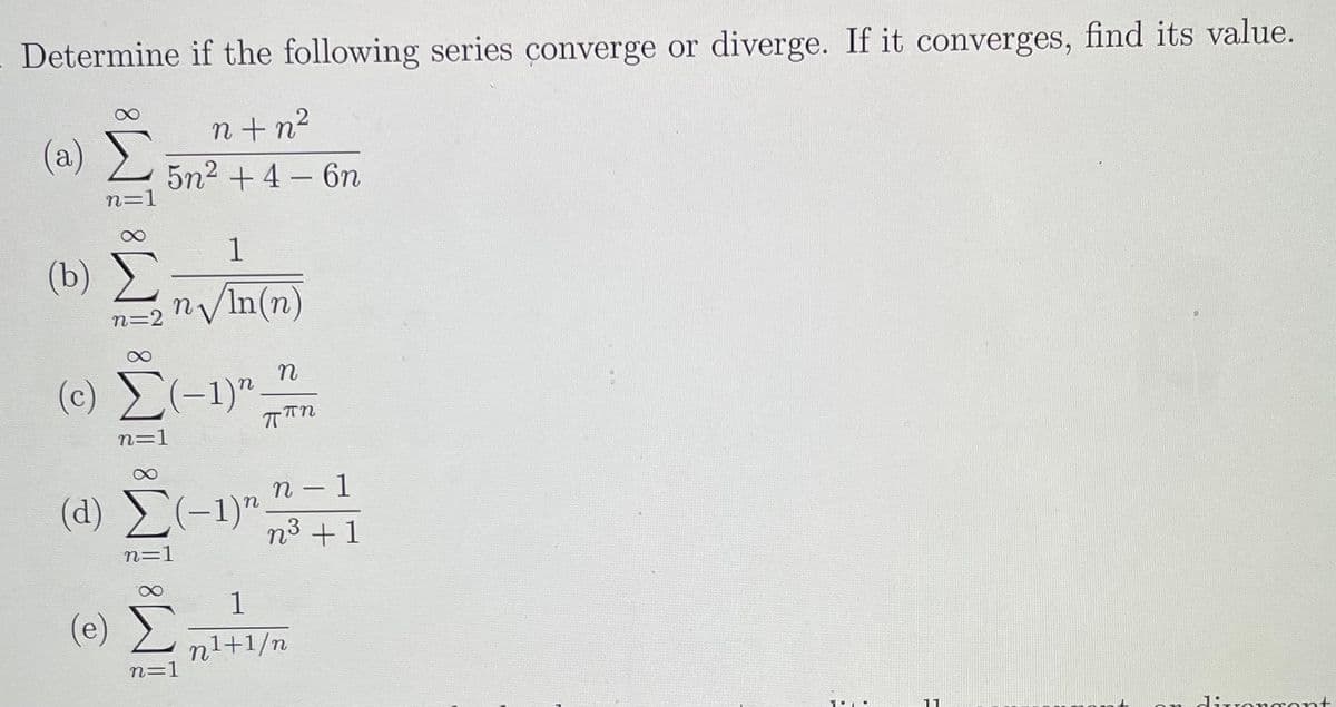 - Determine if the following series converge or diverge. If it converges, find its value.
n +n2
(a)
5n2 +4 – 6n
n=1
1
(b)
n/In(n)
(c) (-1)".
n=1
n – 1
(d) (-1)"
n³ +1
n=1
1
(e)
Σ
nl+1/n
n=1
11
dirorgont
M8
