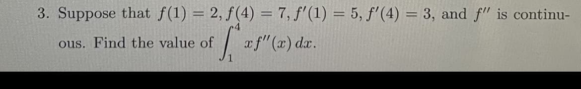 3. Suppose that f(1) = 2, f(4) = 7, f'(1) = 5, f'(4) = 3, and f" is continu-
ous. Find the value of
| af"(x) dr.
