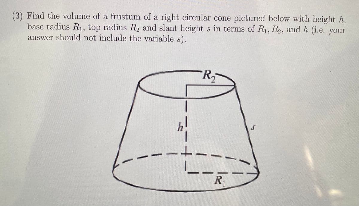 (3) Find the volume of a frustum of a right circular cone pictured below with height h,
base radius R, top radius R2 and slant height s in terms of R1, R2, and h (i.e. your
answer should not include the variable s).
R2
R1
1
