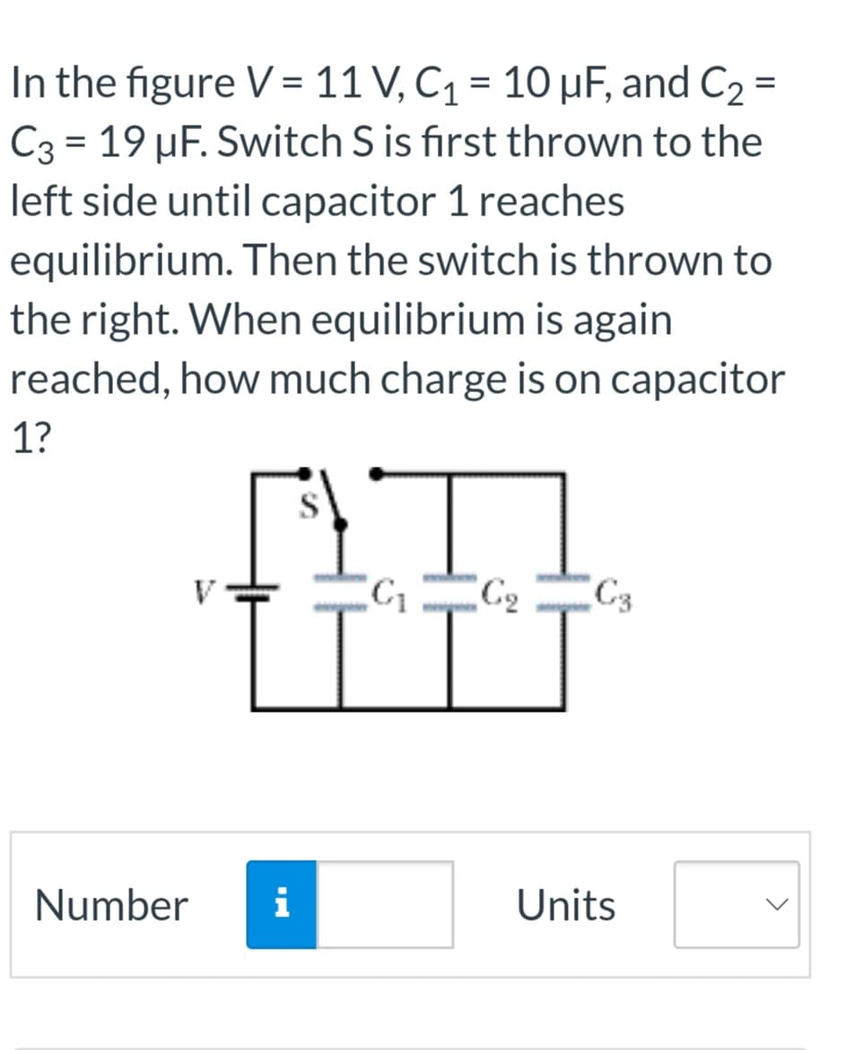 In the figure V = 11 V, C₁ = 10 µF, and C₂ =
C3 = 19 µF. Switch S is first thrown to the
left side until capacitor 1 reaches
equilibrium. Then the switch is thrown to
the right. When equilibrium is again
reached, how much charge is on capacitor
1?
Number
S
Ľ
i
C₁ C₂
C3
Units
<