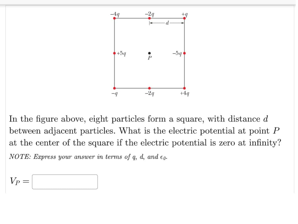 Vp=
-4q
=
+5q
-9
-2q
P
-29
d
+q
-5q
In the figure above, eight particles form a square, with distance d
between adjacent particles. What is the electric potential at point P
at the center of the square if the electric potential is zero at infinity?
NOTE: Express your answer in terms of q, d, and to.
+4q