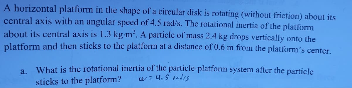 A horizontal platform in the shape of a circular disk is rotating (without friction) about its
central axis with an angular speed of 4.5 rad/s. The rotational inertia of the platform
about its central axis is 1.3 kg.m². A particle of mass 2.4 kg drops vertically onto the
platform and then sticks to the platform at a distance of 0.6 m from the platform's center.
a.
What is the rotational inertia of the particle-platform system after the particle
sticks to the platform? w = 4.5 rad/s