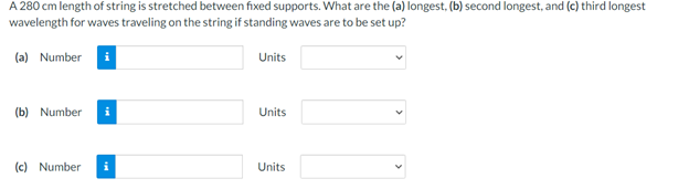 A 280 cm length of string is stretched between fixed supports. What are the (a) longest, (b) second longest, and (c) third longest
wavelength for waves traveling on the string if standing waves are to be set up?
(a) Number i
(b) Number
(c) Number
Units
Units
Units