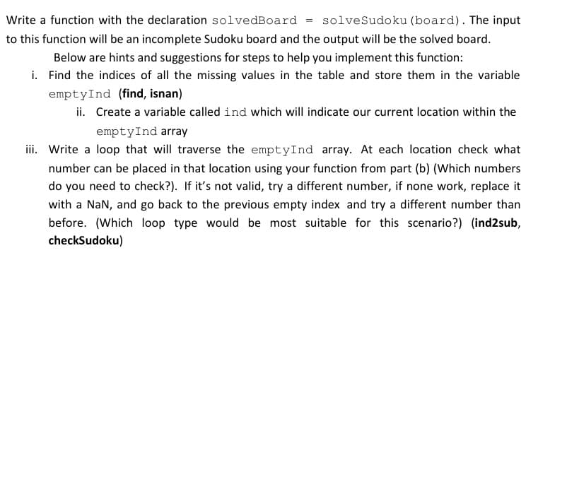 Write a function with the declaration solvedBoard = solveSudoku (board). The input
to this function will be an incomplete Sudoku board and the output will be the solved board.
Below are hints and suggestions for steps to help you implement this function:
i. Find the indices of all the missing values in the table and store them in the variable
emptyInd (find, isnan)
ii. Create a variable called ind which will indicate our current location within the
emptyInd array
iii. Write a loop that will traverse the empty Ind array. At each location check what
number can be placed in that location using your function from part (b) (Which numbers
do you need to check?). If it's not valid, try a different number, if none work, replace it
with a NaN, and go back to the previous empty index and try a different number than
before. (Which loop type would be most suitable for this scenario?) (ind2sub,
checkSudoku)