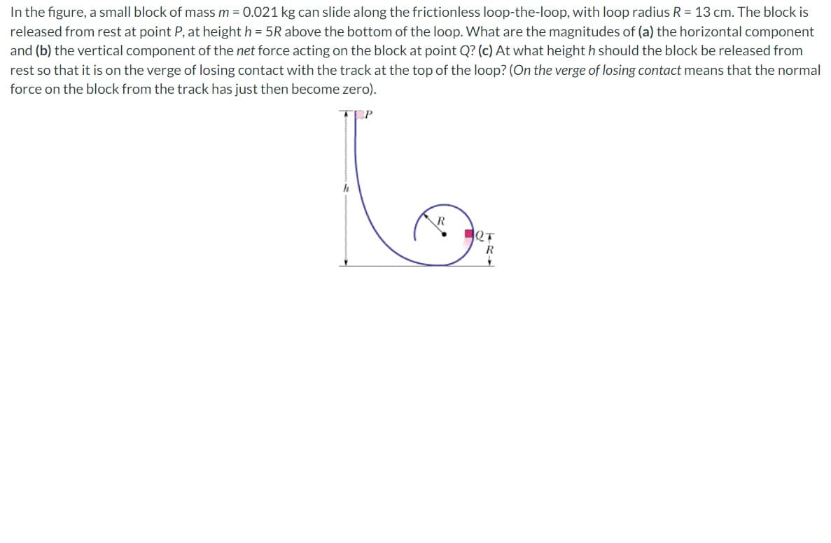 In the figure, a small block of mass m = 0.021 kg can slide along the frictionless loop-the-loop, with loop radius R = 13 cm. The block is
released from rest at point P, at height h = 5R above the bottom of the loop. What are the magnitudes of (a) the horizontal component
and (b) the vertical component of the net force acting on the block at point Q? (c) At what height h should the block be released from
rest so that it is on the verge of losing contact with the track at the top of the loop? (On the verge of losing contact means that the normal
force on the block from the track has just then become zero).
P
h
2T
R
Y