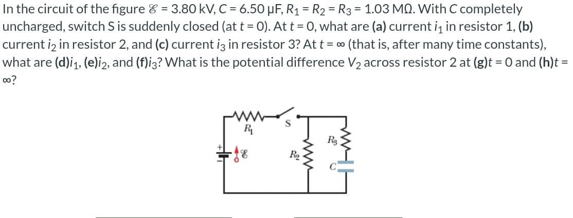 In the circuit of the figure & = 3.80 kV, C = 6.50 μF, R₁ = R₂ = R3 = 1.03 MQ. With C completely
uncharged, switch S is suddenly closed (at t = 0). At t = 0, what are (a) current i₁ in resistor 1, (b)
current i2 in resistor 2, and (c) current i3 in resistor 3? At t = ∞ (that is, after many time constants),
what are (d)i₁, (e)i2, and (f)i3? What is the potential difference V₂ across resistor 2 at (g)t = 0 and (h)t =
00?
R₁₂
-18
R₂
Rg