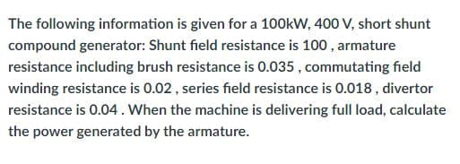 The following information is given for a 100kW, 400 V, short shunt
compound generator: Shunt field resistance is 100, armature
resistance including brush resistance is 0.035, commutating field
winding resistance is 0.02, series field resistance is 0.018, divertor
resistance is 0.04. When the machine is delivering full load, calculate
the power generated by the armature.