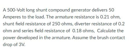 A 500-Volt long shunt compound generator delivers 50
Amperes to the load. The armature resistance is 0.21 ohm,
shunt field resistance of 250 ohms, diverter resistance of 0.2
ohm and series field resistance of 0.18 ohms, Calculate the
power developed in the armature. Assume the brush contact
drop of 3V.