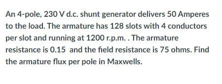 An 4-pole, 230 V d.c. shunt generator delivers 50 Amperes
to the load. The armature has 128 slots with 4 conductors
per slot and running at 1200 r.p.m.. The armature
resistance is 0.15 and the field resistance is 75 ohms. Find
the armature flux per pole in Maxwells.