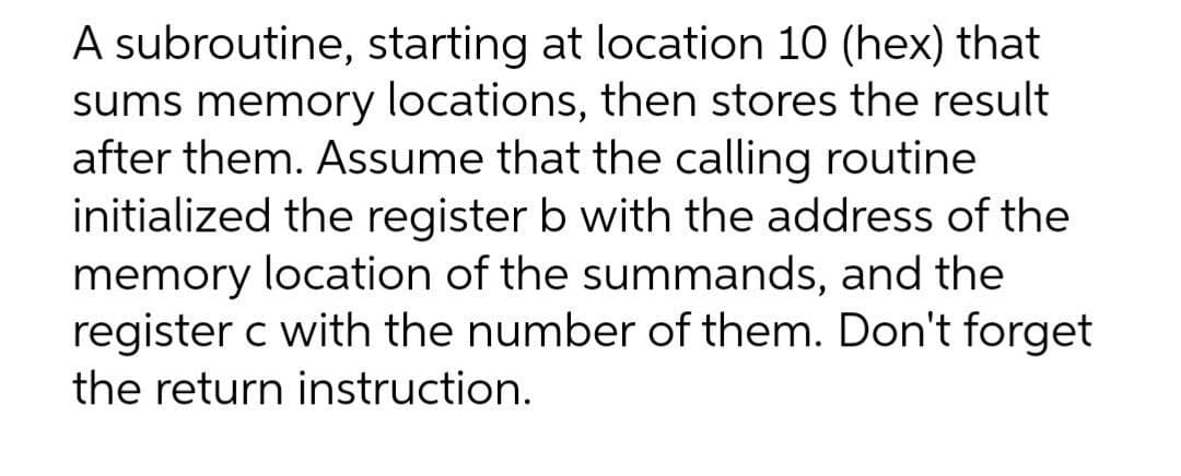 A subroutine, starting at location 10 (hex) that
sums memory locations, then stores the result
after them. Assume that the calling routine
initialized the register b with the address of the
memory location of the summands, and the
register c with the number of them. Don't forget
the return instruction.