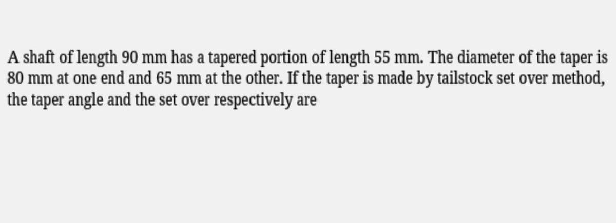 A shaft of length 90 mm has a tapered portion of length 55 mm. The diameter of the taper is
80 mm at one end and 65 mm at the other. If the taper is made by tailstock set over method,
the taper angle and the set over respectively are