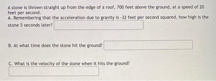 A stone is thrown straight up from the edge of a roof, 700 feet above the ground, at a speed of 20
feet per second.
A. Remembering that the acceleration due to gravity is -32 feet per second squared, how high is the
stone 5 seconds later?
B. At what time does the stone hit the ground?
C. What is the velocity of the stone when it hits the ground?