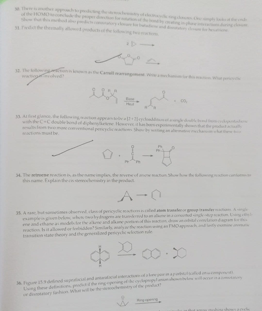 30. There is another approach to predicting the stereochemistry of electrocyclic ring closures. One simply looks at the ends
of the HOMO to conclude the proper direction for rotation of the bond by creating in-phase interactions during closure.
Show that this method also predicts conrotatory closure for butadiene and disrotatory closure for hexatriene.
31. Predict the thermally allowed products of the following two reactions.
2 D
O
32. The following reaction is known as the Carroll rearrangement. Write a mechanism for this reaction. What pericyclic
reactions involved?
RR
H
Base
Heal
O
33. At first glance, the following reaction appears to be a [2 + 2] cycloaddition of a single double bond from cyclopentadiene
with the C=C double bond of diphenylketene. However, it has been experimentally shown that the product actually
results from two more conventional pericyclic reactions. Show by writing an alternative mechanism what these two
reactions must be.
I
Ph
Ph
Ph
Ph-
CO₂
O
34. The retroene reaction is, as the name implies, the reverse of an ene reaction. Show how the following reaction conforms to
this name. Explain the cis stereochemistry in the product.
A
35. A rare, but sometimes observed, class of pericyclic reactions is called atom transfer or group transfer reactions. A single
example is given below, where two hydrogens are transferred to an alkene in a concerted single-step reaction. Using ethyl-
ene and ethane as models for the alkene and alkane portion of this reaction, draw an orbital correlation diagram for this
reaction. Is it allowed or forbidden? Similarly, analyze the reaction using an FMO approach, and lastly examine aromatic
transition state theory and the generalized pericyclic selection rule.
Ring-opening
36. Figure 15.9 defined suprafacial and antarafacial interactions of a lone pair in ap orbital (called an o component).
Using these definitions, predict if the ring-opening of the cyclopropyl anion shown below will occur in a conrotatory
or disrotatory fashion. What will be the stereochemistry of the product?
arrow pushing shows a cvelic