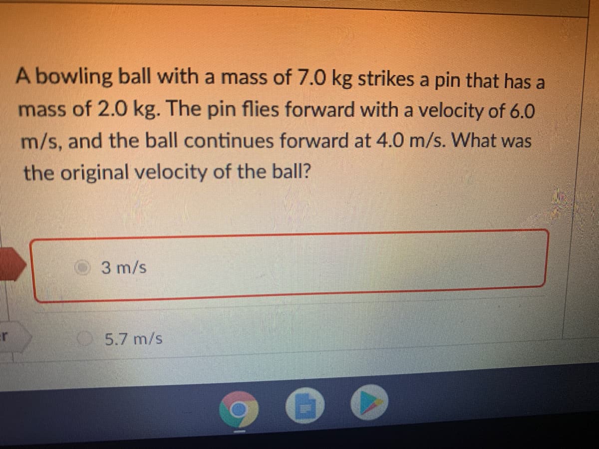 A bowling ball with a mass of 7.0 kg strikes a pin that has a
mass of 2.0 kg. The pin flies forward with a velocity of 6.0
m/s, and the ball continues forward at 4.0 m/s. What was
the original velocity of the balI?
3 m/s
5.7 m/s
