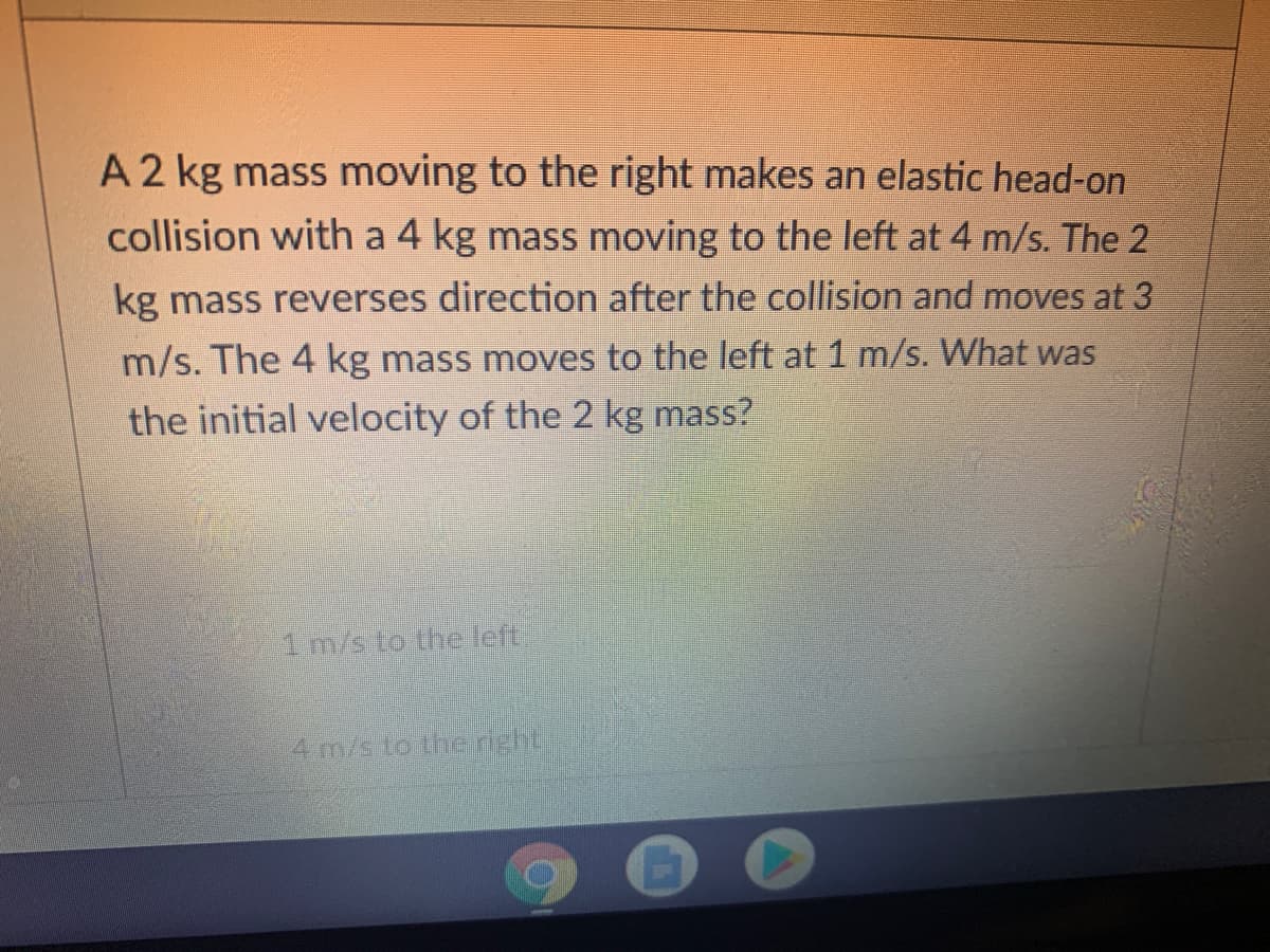 A 2 kg mass moving to the right makes an elastic head-on
collision with a 4 kg mass moving to the left at 4 m/s. The 2
kg mass reverses direction after the collision and moves at 3
m/s. The 4 kg mass moves to the left at 1 m/s. What was
the initial velocity of the 2 kg mass?
1 m/s to the left
4 m/s to the right
