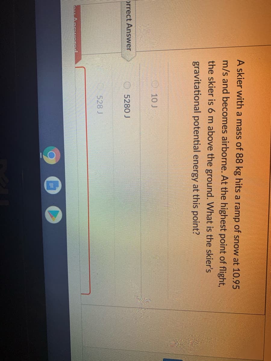 A skier with a mass of 88 kg hits a ramp of snow at 10.95
m/s and becomes airborne. At the highest point of flight,
the skier is 6 m above the ground. What is the skier's
gravitational potential energy at this point?
10 J
orrect Answer
O5280 J
528 J

