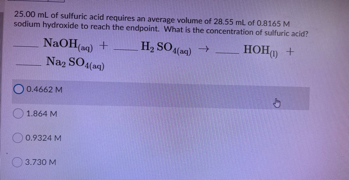 25.00 mL of sulfuric acid requires an average volume of 28.55 mL of 0.8165 M
sodium hydroxide to reach the endpoint. What is the concentration of sulfuric acid?
H2 SO4(aq)
HOHO +
NaOH(ag) +
Na2 SO4(aq)
->
O 0.4662 M
1.864 M
0.9324 M
3.730 M

