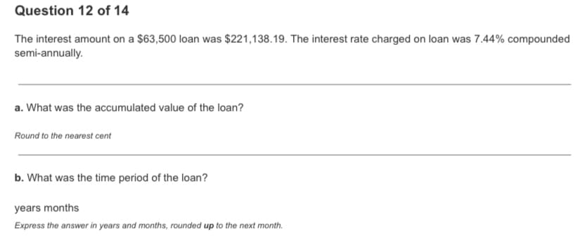 Question 12 of 14
The interest amount on a $63,500 loan was $221,138.19. The interest rate charged on loan was 7.44% compounded
semi-annually.
a. What was the accumulated value of the loan?
Round to the nearest cent
b. What was the time period of the loan?
years months
Express the answer in years and months, rounded up to the next month.
