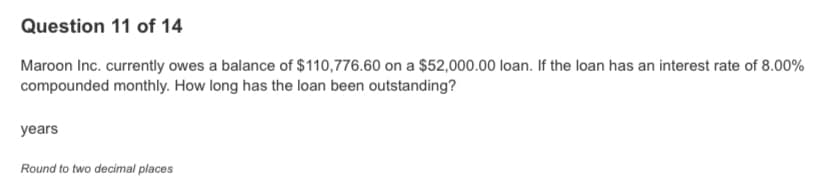 Question 11 of 14
Maroon Inc. currently owes a balance of $110,776.60 on a $52,000.00 loan. If the loan has an interest rate of 8.00%
compounded monthly. How long has the loan been outstanding?
years
Round to two decimal places
