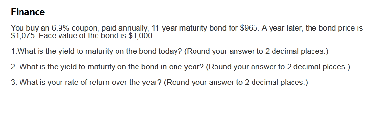 Finance
You buy an 6.9% coupon, paid annually, 11-year maturity bond for $965. A year later, the bond price is
$1,075. Face value of the bond is $1,000.
1.What is the yield to maturity on the bond today? (Round your answer to 2 decimal places.)
2. What is the yield to maturity on the bond in one year? (Round your answer to 2 decimal places.)
3. What is your rate of return over the year? (Round your answer to 2 decimal places.)
