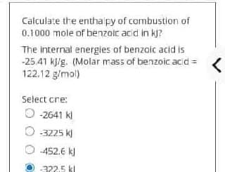 Calculate the enthalpy of combustion of
0.1000 mole of benzoic acid in kj?
The internal energies of benzoic acid is
-25.41 kJ/g. (Molar mass of benzoic acid=
122.12 g/mol)
Select cre:
O-2641 Kl
-3225 kl
-452.6 kJ
-322.5 kl
<