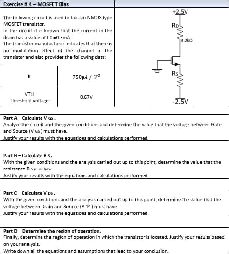 Exercise #4 - MOSFET Bias
The following circuit is used to bias an NMOS type
MOSFET transistor.
In the circuit it is known that the current in the
drain has a value of ID=0.5mA.
The transistor manufacturer indicates that there is
no modulation effect of the channel in the
transistor and also provides the following data:
Rs
K
750μA / V²
VTH
0.67V
Threshold voltage
-2.5V
Part A - Calculate V GS.
Analyze the circuit and the given conditions and determine the value that the voltage between Gate
and Source (VGS) must have.
Justify your results with the equations and calculations performed.
Part B - Calculate Rs.
With the given conditions and the analysis carried out up to this point, determine the value that the
resistance R S must have.
Justify your results with the equations and calculations performed.
Part C- Calculate V DS.
With the given conditions and the analysis carried out up to this point, determine the value that the
voltage between Drain and Source (VDS) must have.
your results with the equations and calculations performed.
Part D-Determine the region of operation.
Finally, determine the region of operation in which the transistor is located. Justify your results based
on your analysis.
Write down all the equations and assumptions that lead to your conclusion.
+2.5V
Rol
4.2k0