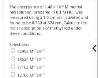 The absorbance of 1.48x 105 M methyl
red solution, prepared in 0.1 M HCI, was
measured using a 1.0 cm cell (cuvette) and
found to be 0.550 at 524 nm. Calculate the
molar absorption of methyl red under
these conditions.
Select one:
42956 M¹ cm-¹
<
18524 M²¹ cm 1
O37162 M.¹ cm ¹
12760 M¹¹cm¹