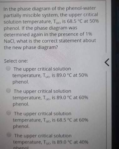 In the phase diagram of the phenol-water
partially miscible system, the upper critical
solution temperature, Tuc. is 68.5 °C at 50%
phenol. If the phase diagram was
determined again in the presence of 1%
NaCl, what is the correct statement about
the new phase diagram?
Select one:
The upper critical solution
temperature, Tuc. is 89.0 °C at 50%
phenol.
The upper critical solution
temperature, Tuc is 89.0 °C at 60%
phenol.
The upper critical solution
temperature, Tuc. is 68.5 °C at 60%
phenol.
The upper critical solution
temperature, Tuo is 89.0 °C at 40%
phenol