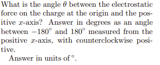 What is the angle 0 between the electrostatic
force on the charge at the origin and the pos-
itive r-axis? Answer in degrees as an angle
between –180° and 180° measured from the
positive r-axis, with counterclockwise posi-
tive.
Answer in units of °.
