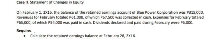 Case II. Statement of Changes in Equity
On February 1, 2X16, the balance of the retained earnings account of Blue Power Corporation was P315,000.
Revenues for February totaled P61,000, of which P57,500 was collected in cash. Expenses for February totaled
P65,000, of which P54,000 was paid in cash. Dividends declared and paid during February were P6,000.
Require
• Calculate the retained earnings balance at February 28, 2X16.
