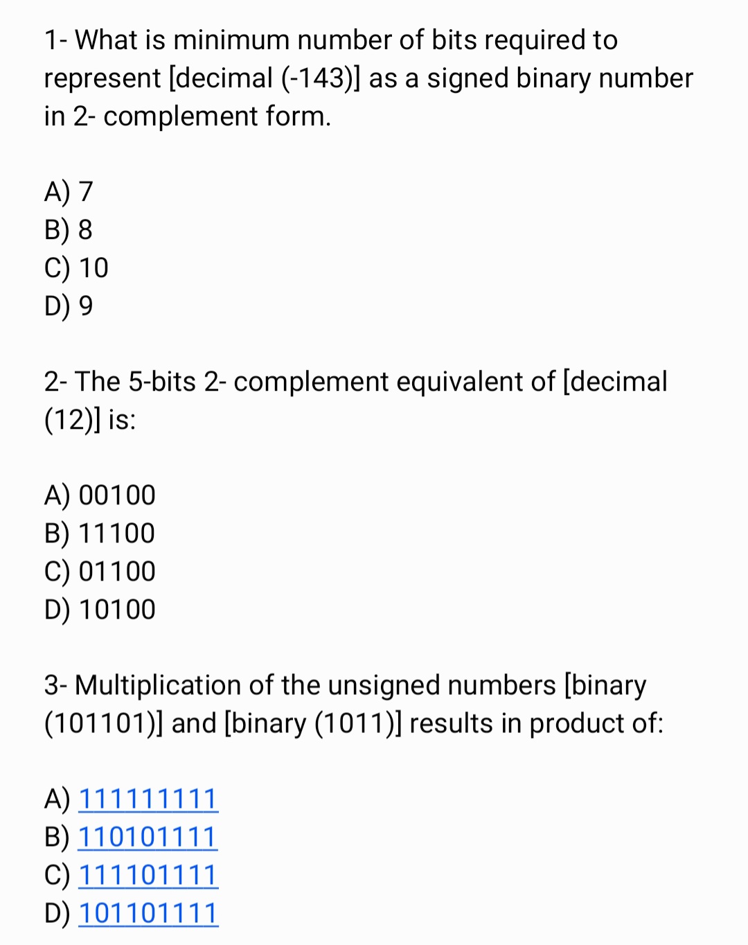 1- What is minimum number of bits required to
represent [decimal (-143)] as a signed binary number
in 2- complement form.
A) 7
B) 8
C) 10
D) 9
2- The 5-bits 2- complement equivalent of [decimal
(12)] is:
A) 00100
B) 11100
C) 01100
D) 10100
3- Multiplication of the unsigned numbers [binary
(101101)] and [binary (1011)] results in product of:
A) 111111111
B) 110101111
C) 111101111
D) 101101111
