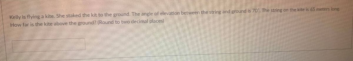 Kelly is flying a kite. She staked the kit to the ground. The angle of elevation between the string and ground is 70. The string on the kite is 65 meters long.
How far is the kite above the ground? (Round to two decimal places)
