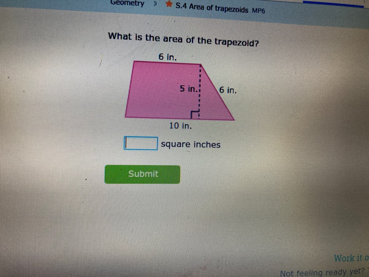 Geometry
1S.4 Area of trapezoids MP6
What is the area of the trapezoid?
6 in.
5 in.
6 in.
10 in.
square inches
Submit
Work it o
Not feeling ready yet?
