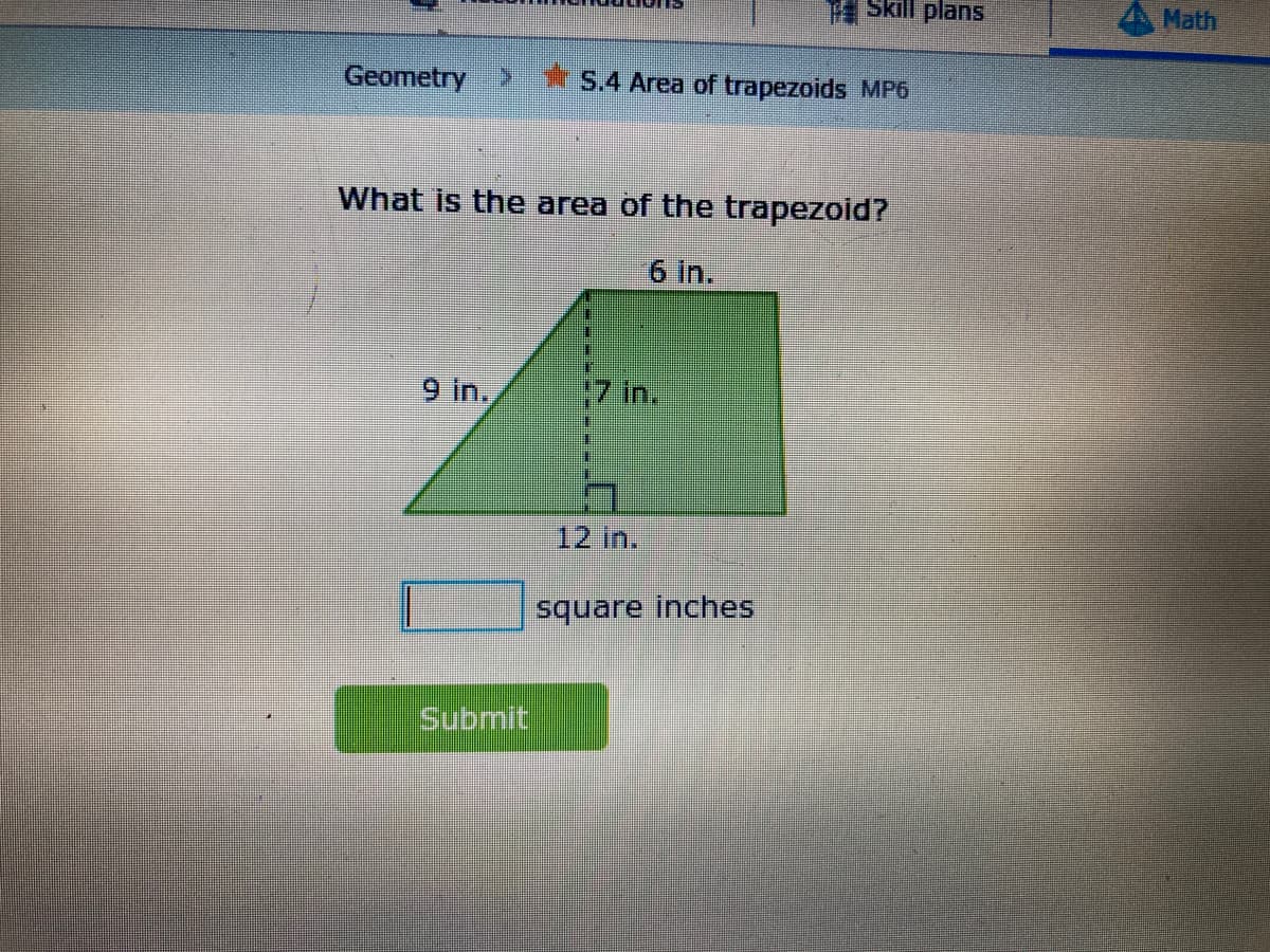 Skill plans
Math
Geometry
>.*S.4 Area of trapezoids MP6
What is the area of the trapezoid?
6 in.
9 In.,
17in.
12 in.
square inches
Submit
