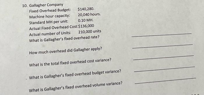 10. Gallagher Company
Fixed Overhead Budget:
Machine hour capacity:
Standard MH per unit:
$140,280.
20,040 hours.
0.10 MH.
Actual Fixed Overhead Cost:$136,000
Actual number of Units:
210,000 units
What is Gallagher's fixed overhead rate?
How much overhead did Gallagher apply?
What is the total fixed overhead cost variance?
. What is Gallagher's fixed overhead budget variance?
What is Gallagher's fixed overhead volume variance?