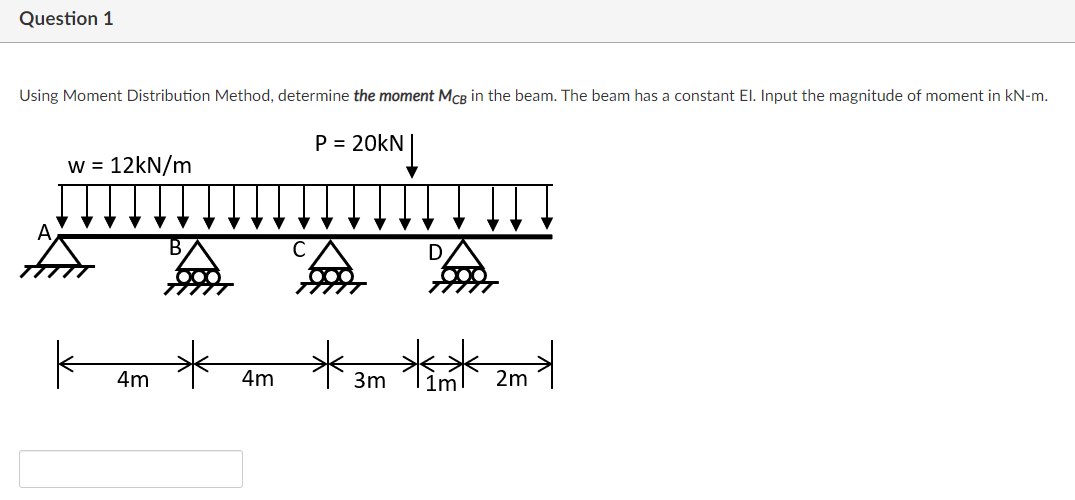 Question 1
Using Moment Distribution Method, determine the moment MCB in the beam. The beam has a constant El. Input the magnitude of moment in kN-m.
P = 20kN|
W =
12kN/m
A
from
D
**
4m
4m
3m
|1m
2m
