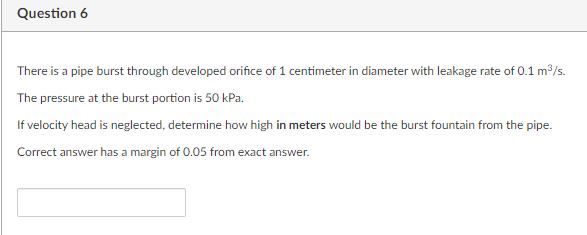 Question 6
There is a pipe burst through developed orifice of 1 centimeter in diameter with leakage rate of 0.1 m/s.
The pressure at the burst portion is 50 kPa.
If velocity head is neglected, determine how high in meters would be the burst fountain from the pipe.
Correct answer has a margin of 0.05 from exact answer.
