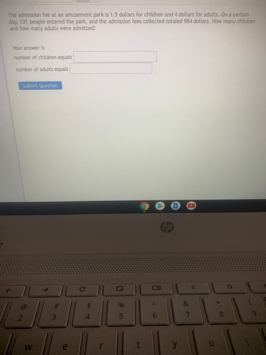 The admission fee at an amusement park is 1.5 dollars for children and 4 dollars for adults. On a certain
day, 331 people entered the park, and the admission fees collected totaled 984 dollars. How many children
and how many adults were admitted?
Your answer is
number of children equals
number of adults equals
Submit Question
hp
->
23
%
4.
6
7
y
%24
2
