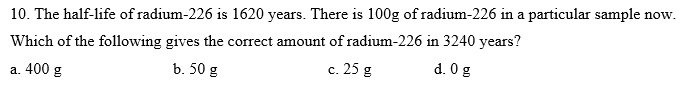 10. The half-life of radium-226 is 1620 years. There is 100g of radium-226 in a particular sample now.
Which of the following gives the correct amount of radium-226 in 3240 years?
a. 400 g
b. 50 g
c. 25 g
d. 0 g
