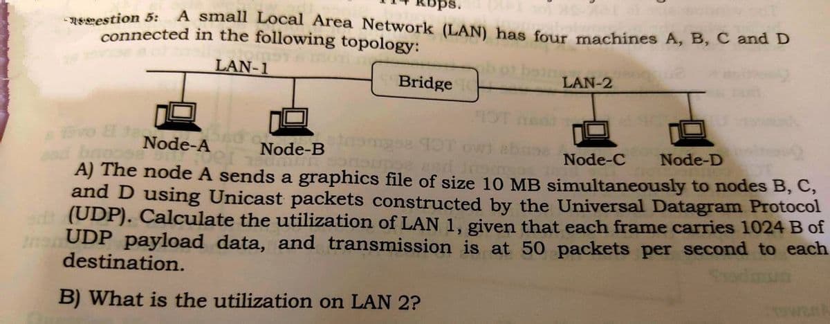 ps.
A small Local Area Network (LAN) has four machines A, B, C andD
NEeestion 5:
connected in the following topology:
LAN-1
Bridge
LAN-2
Node-A
Node-B
Node-C
Node-D
od boopse
A) The node A sends a graphics file of size 10 MB simultaneously to nodes B, C,
and D using Unicast packets constructed by the Universal Datagram Protocol
odt (UDP). Calculate the utilization of LAN 1, given that each frame carries 1024 B of
nsUDP payload data, and transmission is at 50 packets per second to each
destination.
Sodmun
B) What is the utilization on LAN 2?
