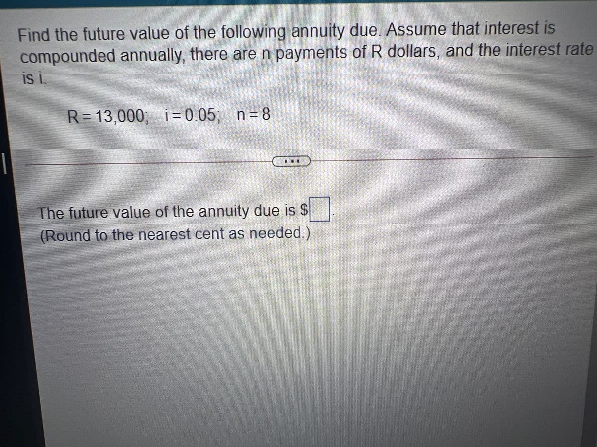 Find the future value of the following annuity due. Assume that interest is
compounded annually, there are n payments of R dollars, and the interest rate
R=13,000; i= 0.05; n= 8
The future value of the annuity due is $
(Round to the nearest cent as needed.)
