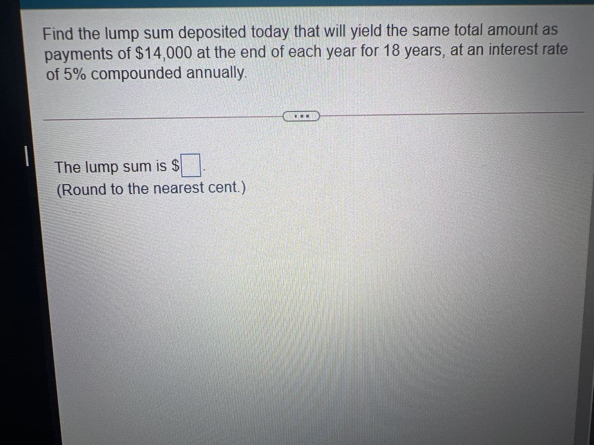 Find the lump sum deposited today that will yield the same total amount as
payments of $14,000 at the end of each year for 18 years, at an interest rate
of 5% compounded annually
The lump sum is $
(Round to the nearest cent.)
